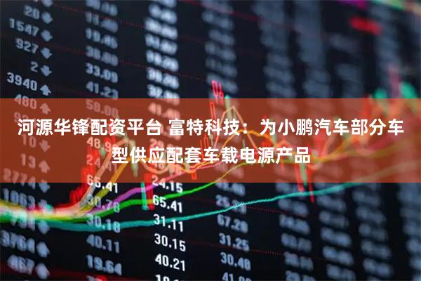 河源华锋配资平台 富特科技：为小鹏汽车部分车型供应配套车载电源产品