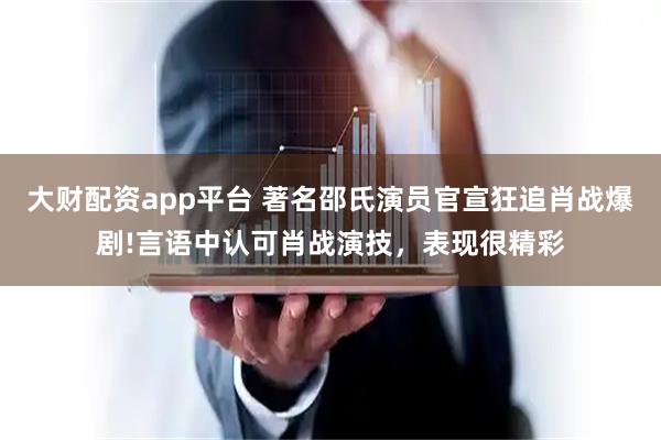 大财配资app平台 著名邵氏演员官宣狂追肖战爆剧!言语中认可肖战演技，表现很精彩