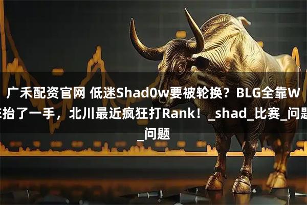 广禾配资官网 低迷Shad0w要被轮换？BLG全靠WE抬了一手，北川最近疯狂打Rank！_shad_比赛_问题