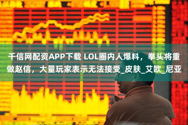 千信网配资APP下载 LOL圈内人爆料，拳头将重做赵信，大量玩家表示无法接受_皮肤_艾欧_尼亚