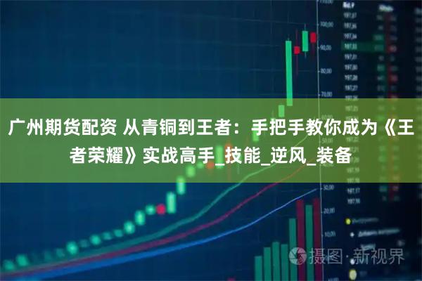 广州期货配资 从青铜到王者：手把手教你成为《王者荣耀》实战高手_技能_逆风_装备