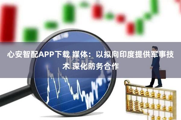 心安智配APP下载 媒体：以拟向印度提供军事技术 深化防务合作