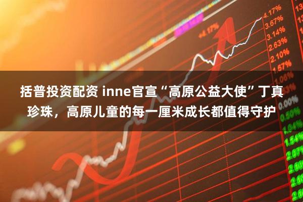 括普投资配资 inne官宣“高原公益大使”丁真珍珠，高原儿童的每一厘米成长都值得守护