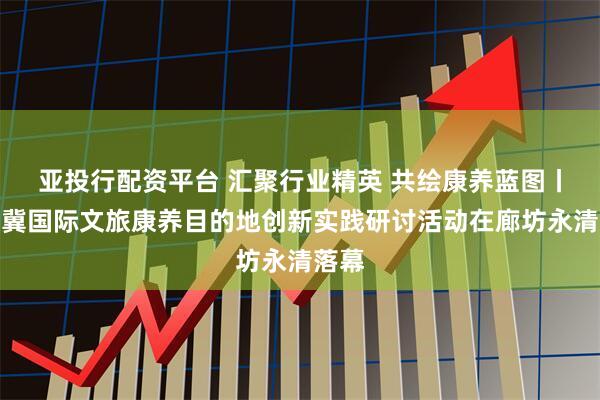 亚投行配资平台 汇聚行业精英 共绘康养蓝图丨京津冀国际文旅康养目的地创新实践研讨活动在廊坊永清落幕