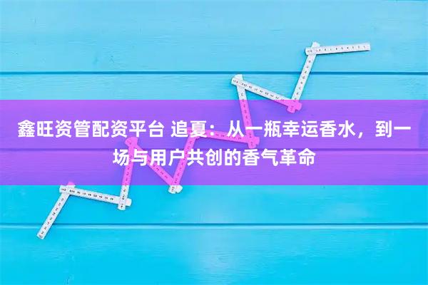鑫旺资管配资平台 追夏：从一瓶幸运香水，到一场与用户共创的香气革命
