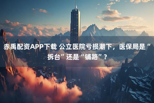 赤禹配资APP下载 公立医院亏损潮下，医保局是“拆台”还是“铺路”？