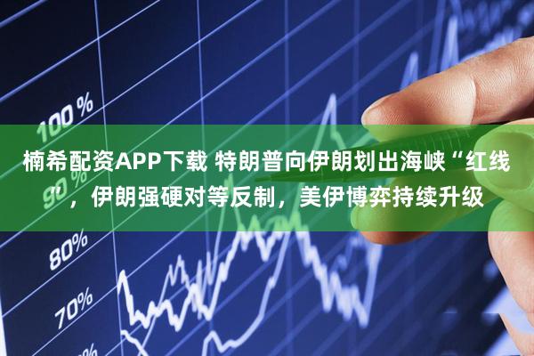 楠希配资APP下载 特朗普向伊朗划出海峡“红线”，伊朗强硬对等反制，美伊博弈持续升级